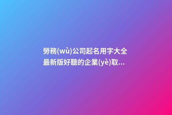 勞務(wù)公司起名用字大全 最新版好聽的企業(yè)取名-名學(xué)網(wǎng)